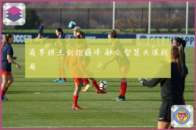 商界棋王剑指巅峰 融合智慧共谋新局