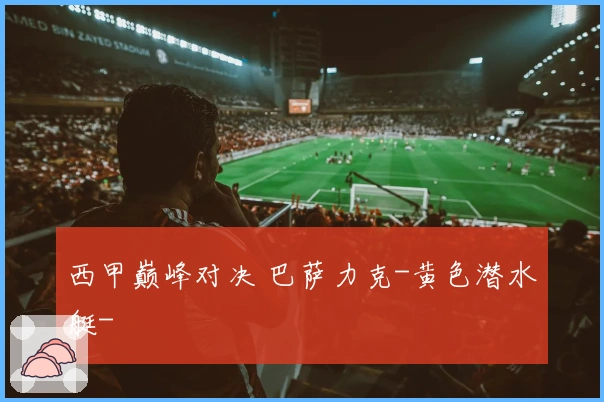 西甲巅峰对决 巴萨力克-黄色潜水艇-