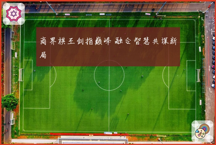 商界棋王剑指巅峰 融合智慧共谋新局